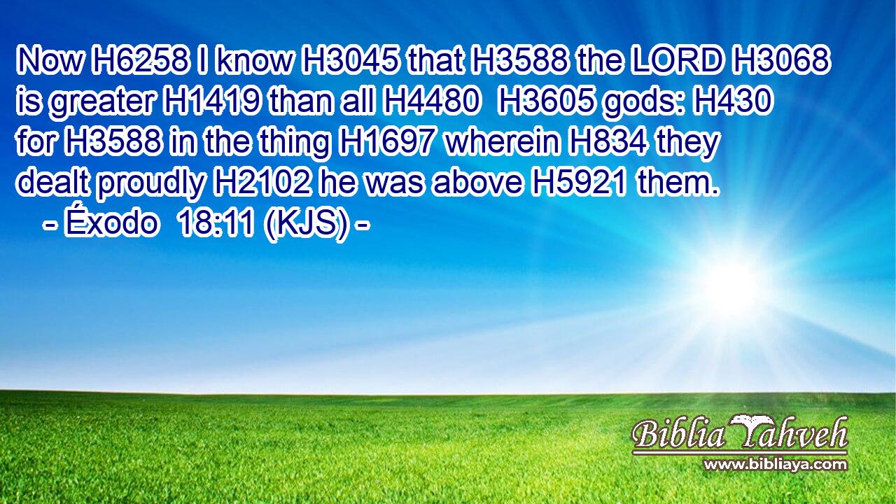 Now H6258 I know H3045 that H3588 the LORD H3068 is greater H1419 than all H4480  H3605 gods: H430 for H3588 in the thing H1697 wherein H834 they dealt proudly H2102 he was above H5921 them.
