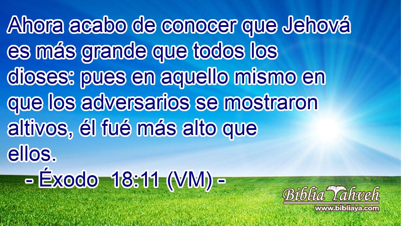  Ahora acabo de conocer que Jehová es más grande que todos los dioses: pues en aquello mismo en que los adversarios se mostraron altivos, él fué más alto que ellos. 
