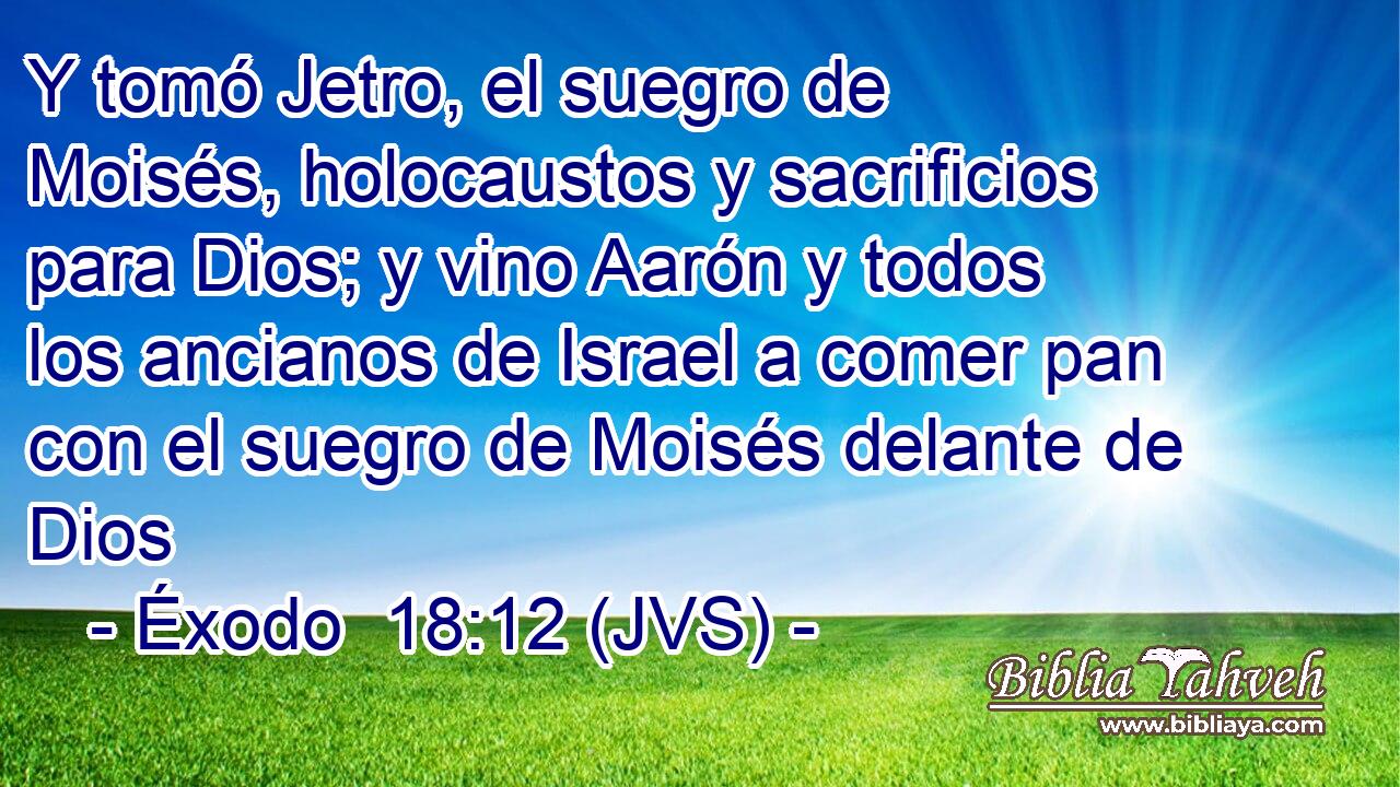 Y tomó Jetro, el suegro de Moisés, holocaustos y sacrificios para Dios; y vino Aarón y todos los ancianos de Israel a comer pan con el suegro de Moisés delante de Dios