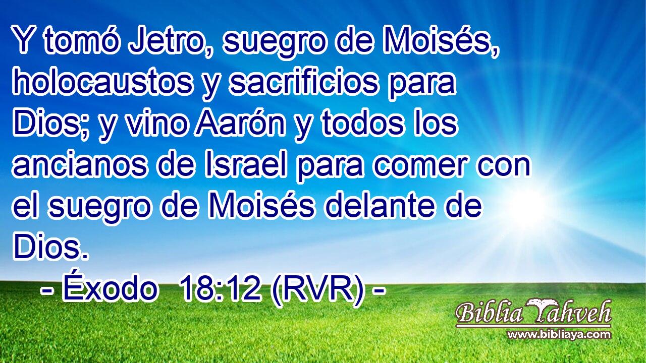 Y tomó Jetro, suegro de Moisés, holocaustos y sacrificios para Dios; y vino Aarón y todos los ancianos de Israel para comer con el suegro de Moisés delante de Dios.