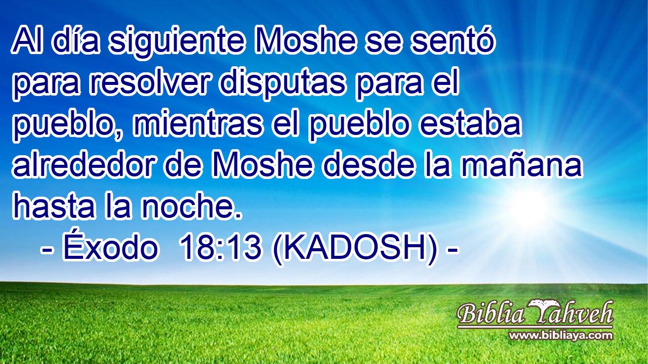  Al día siguiente Moshe se sentó para resolver disputas para el pueblo, mientras el pueblo estaba alrededor de Moshe desde la mañana hasta la noche. 