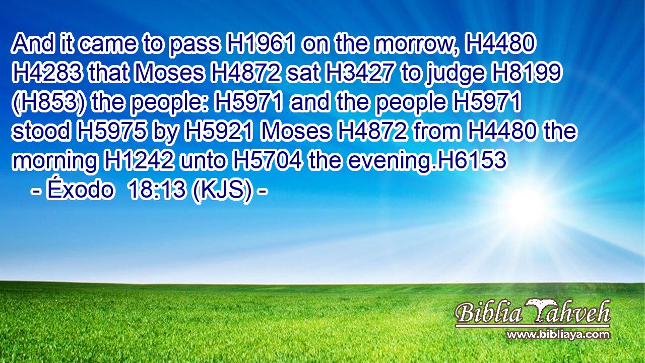 And it came to pass H1961 on the morrow, H4480  H4283 that Moses H4872 sat H3427 to judge H8199 (H853) the people: H5971 and the people H5971 stood H5975 by H5921 Moses H4872 from H4480 the morning H1242 unto H5704 the evening.H6153