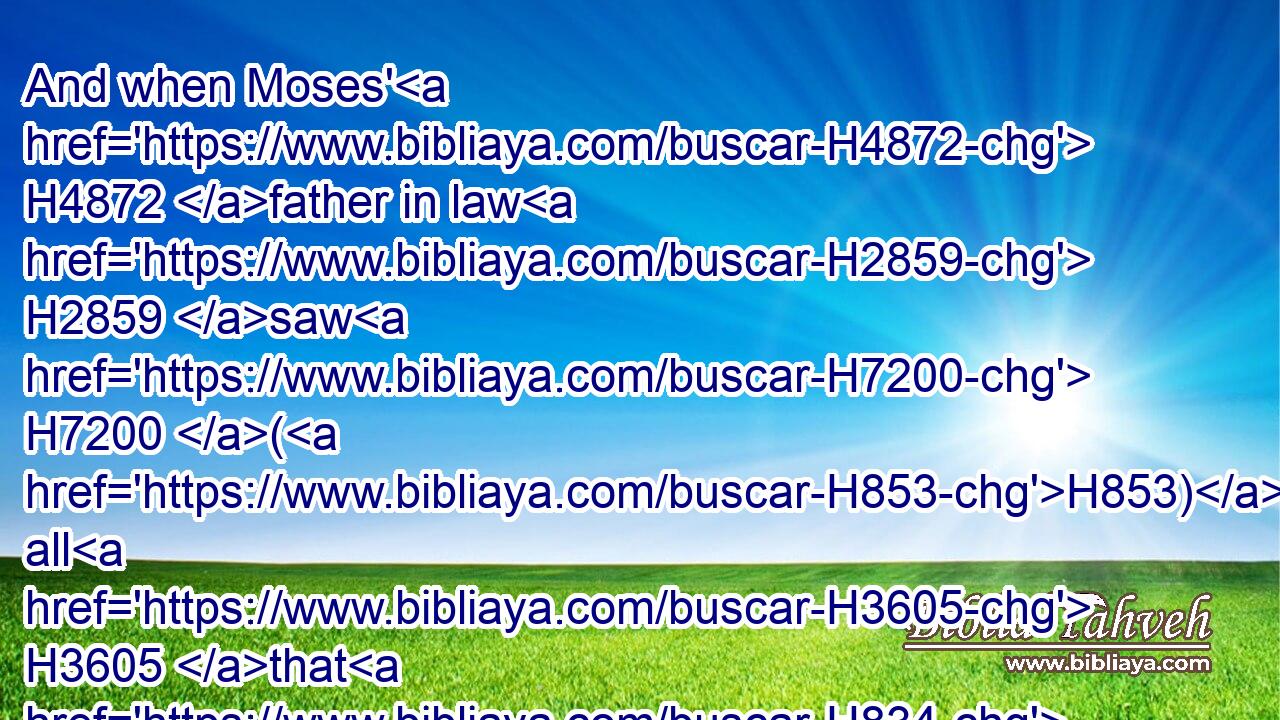 And when Moses' H4872 father in law H2859 saw H7200 (H853) all H3605 that H834 he H1931 did H6213 to the people, H5971 he said, H559 What H4100 is this H2088 thing H1697 that H834 thou H859 doest H6213 to the people? H5971 why H4069 sittest H3427 thou H859 thyself alone, H905 and all H3605 the people H5971 stand H5324 by H5921 thee from H4480 morning H1242 unto H5704 even?H6153