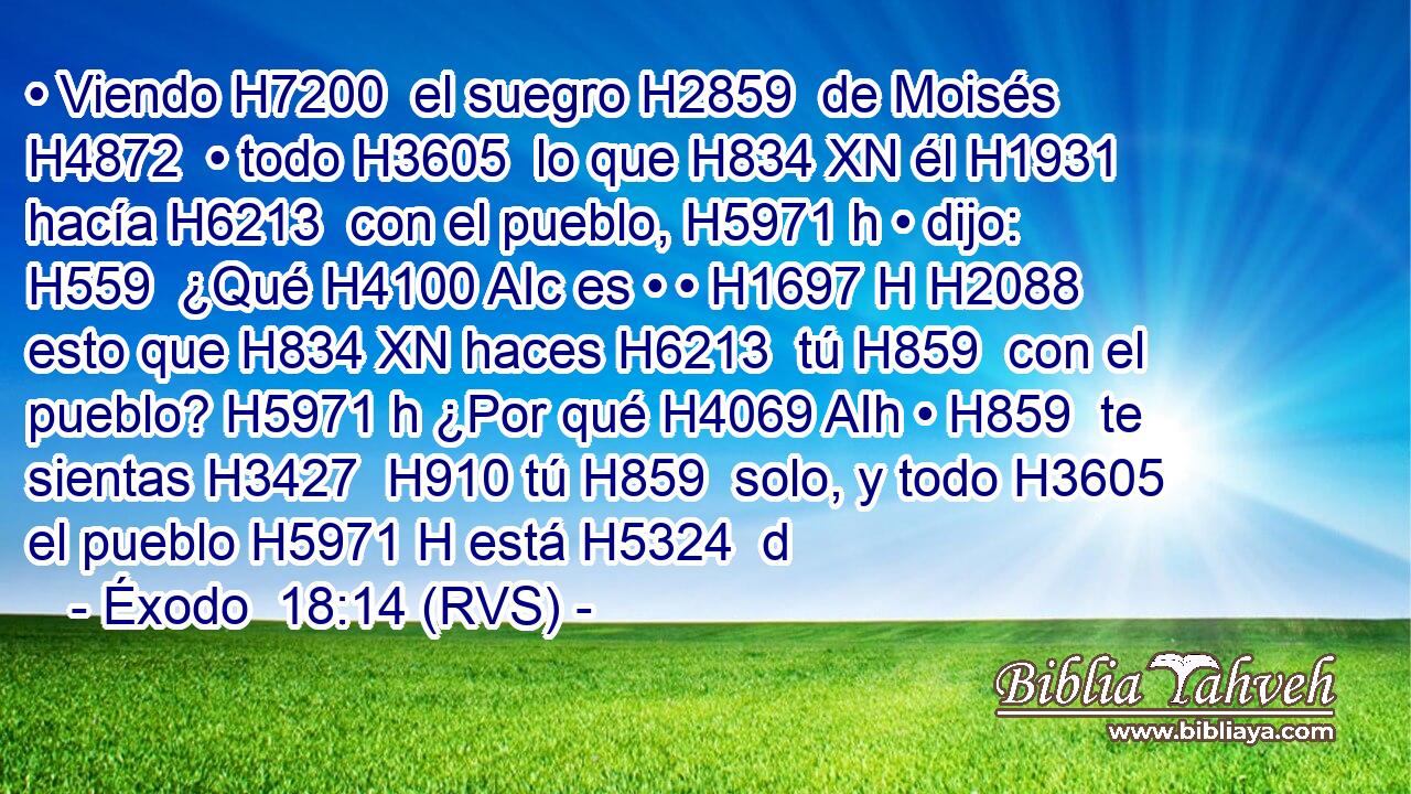 • Viendo H7200  el suegro H2859  de Moisés H4872  • todo H3605  lo que H834 XN él H1931  hacía H6213  con el pueblo, H5971 h • dijo: H559  ¿Qué H4100 AIc es • • H1697 H H2088 esto que H834 XN haces H6213  tú H859  con el pueblo? H5971 h ¿Por qué H4069 AIh • H859  te sientas H3427  H910 tú H859  solo, y todo H3605  el pueblo H5971 H está H5324  d