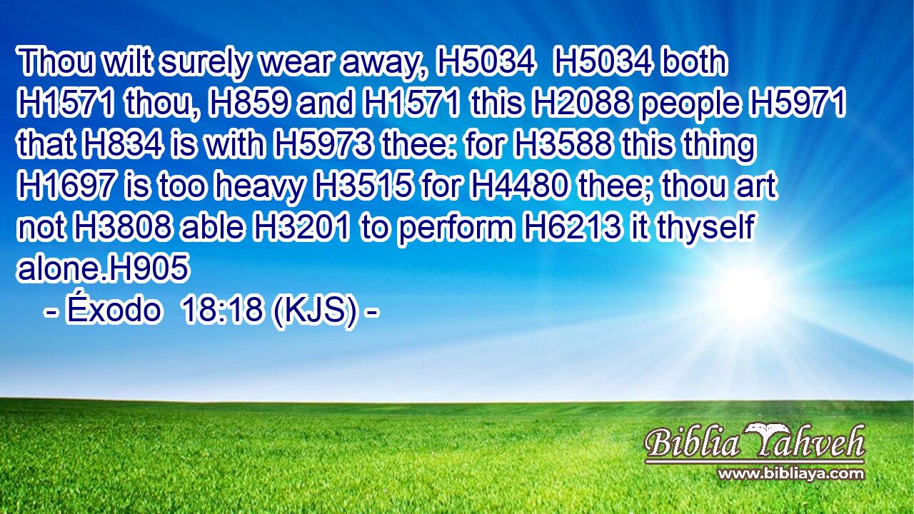 Thou wilt surely wear away, H5034  H5034 both H1571 thou, H859 and H1571 this H2088 people H5971 that H834 is with H5973 thee: for H3588 this thing H1697 is too heavy H3515 for H4480 thee; thou art not H3808 able H3201 to perform H6213 it thyself alone.H905