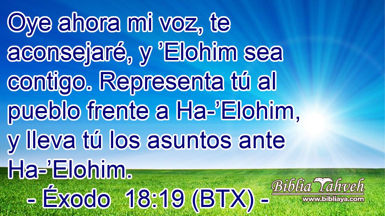 Oye ahora mi voz, te aconsejaré, y ’Elohim sea contigo. Representa tú al pueblo frente a Ha-’Elohim, y lleva tú los asuntos ante Ha-’Elohim.