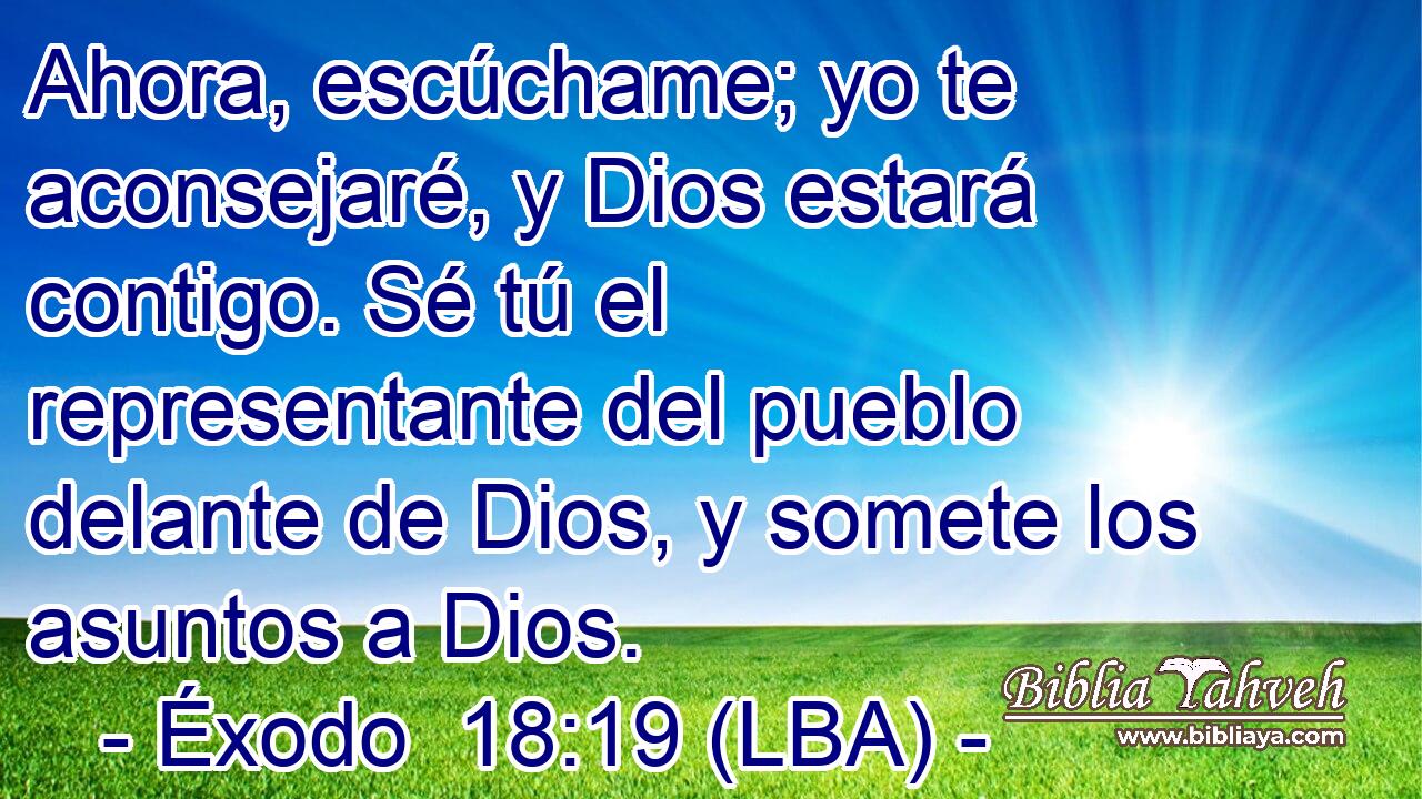 Ahora, escúchame; yo te aconsejaré, y Dios estará contigo. Sé tú el representante del pueblo delante de Dios, y somete los asuntos a Dios.