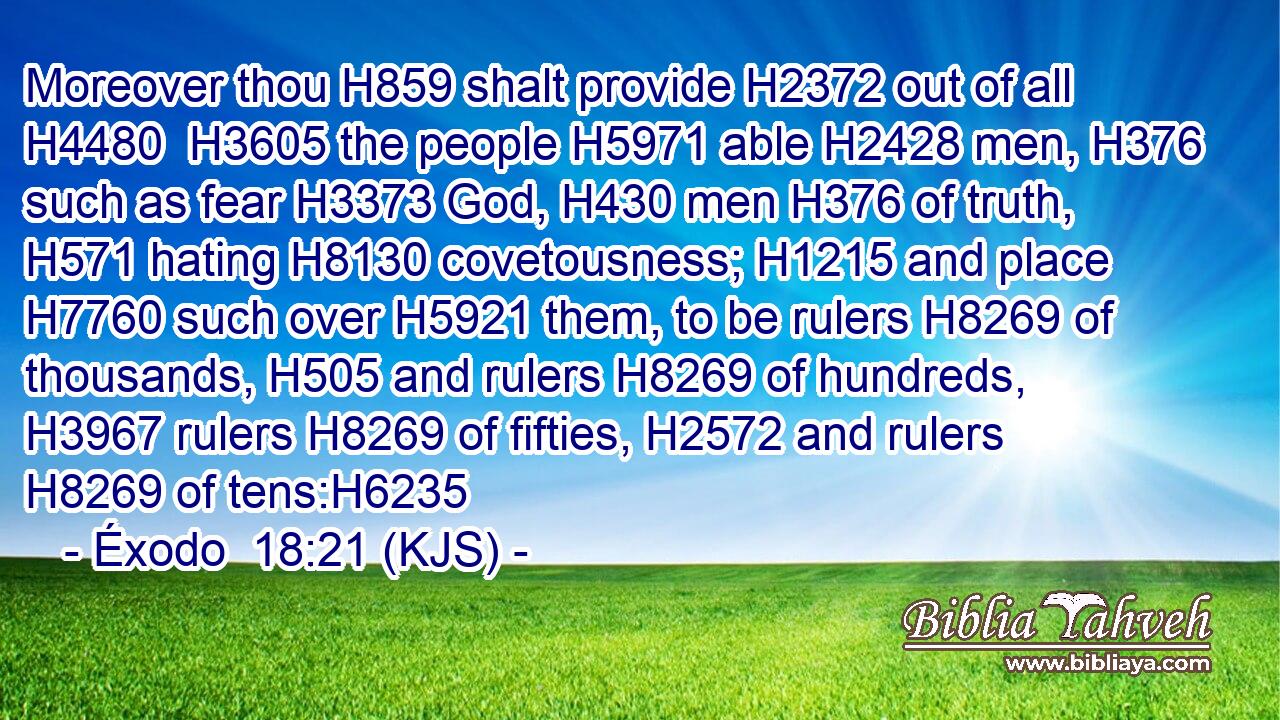 Moreover thou H859 shalt provide H2372 out of all H4480  H3605 the people H5971 able H2428 men, H376 such as fear H3373 God, H430 men H376 of truth, H571 hating H8130 covetousness; H1215 and place H7760 such over H5921 them, to be rulers H8269 of thousands, H505 and rulers H8269 of hundreds, H3967 rulers H8269 of fifties, H2572 and rulers H8269 of tens:H6235