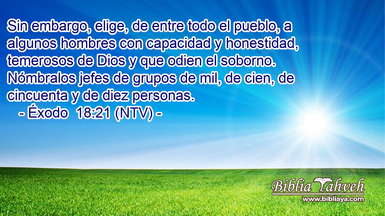 Sin embargo, elige, de entre todo el pueblo, a algunos hombres con capacidad y honestidad, temerosos de Dios y que odien el soborno. Nómbralos jefes de grupos de mil, de cien, de cincuenta y de diez personas.