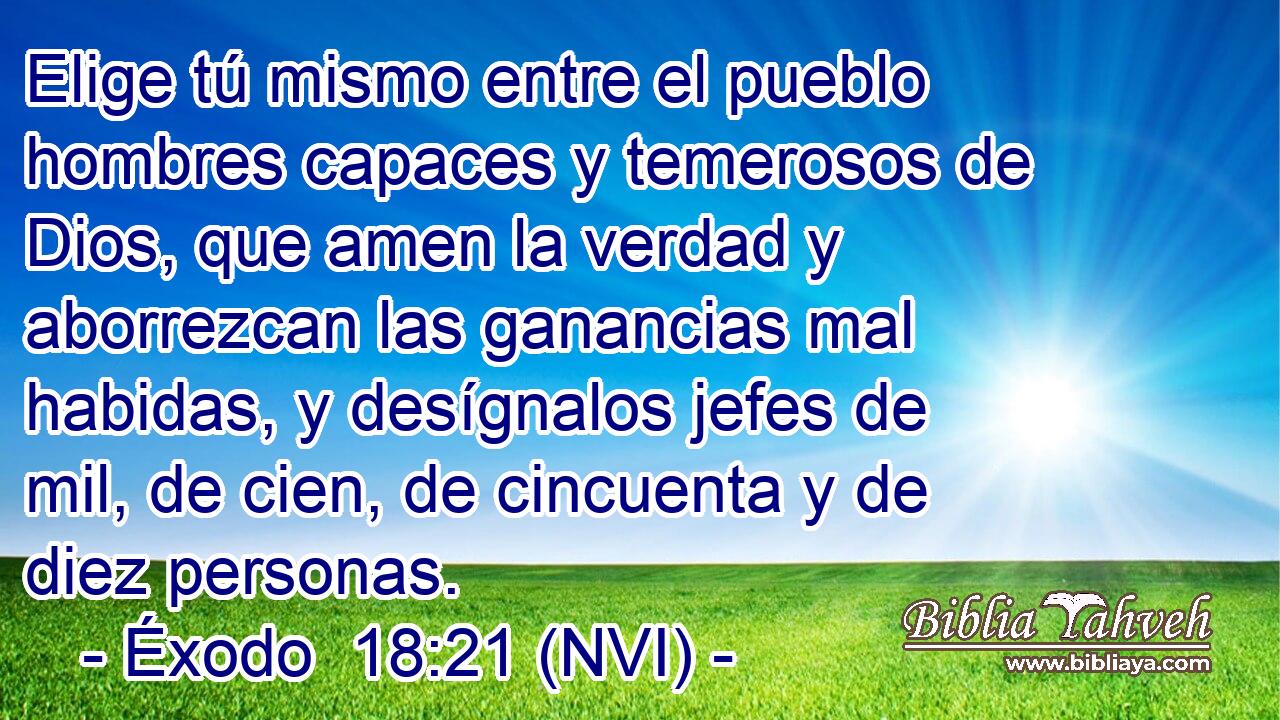  Elige tú mismo entre el pueblo hombres capaces y temerosos de Dios, que amen la verdad y aborrezcan las ganancias mal habidas, y desígnalos jefes de mil, de cien, de cincuenta y de diez personas. 