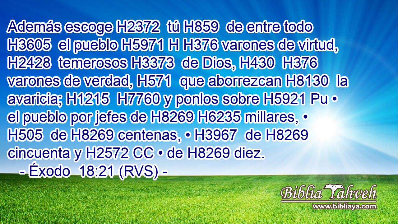 Además escoge H2372  tú H859  de entre todo H3605  el pueblo H5971 H H376 varones de virtud, H2428  temerosos H3373  de Dios, H430  H376 varones de verdad, H571  que aborrezcan H8130  la avaricia; H1215  H7760 y ponlos sobre H5921 Pu • el pueblo por jefes de H8269 H6235 millares, • H505  de H8269 centenas, • H3967  de H8269 cincuenta y H2572 CC • de H8269 diez. 
