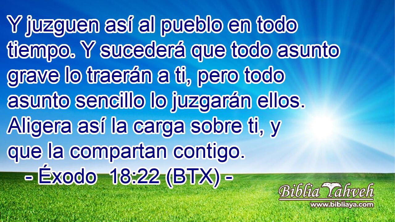 Y juzguen así al pueblo en todo tiempo. Y sucederá que todo asunto grave lo traerán a ti, pero todo asunto sencillo lo juzgarán ellos. Aligera así la carga sobre ti, y que la compartan contigo.
