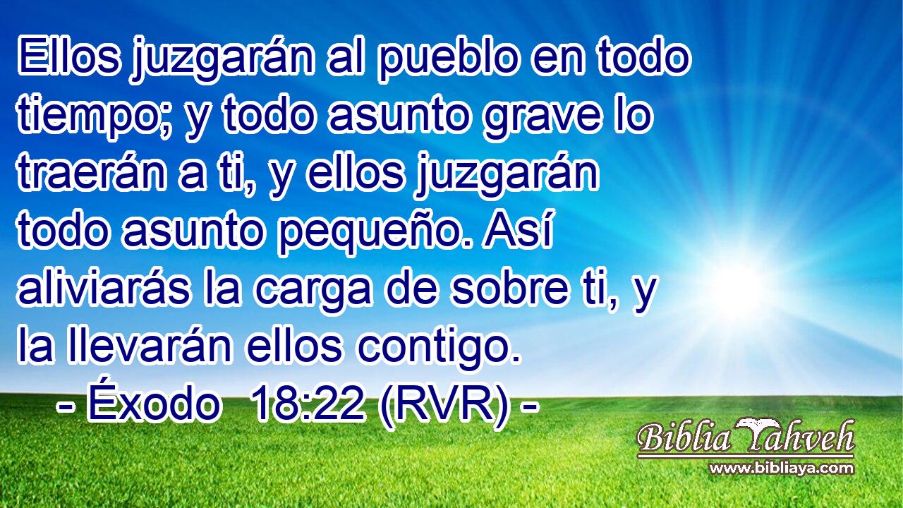 Ellos juzgarán al pueblo en todo tiempo; y todo asunto grave lo traerán a ti, y ellos juzgarán todo asunto pequeño. Así aliviarás la carga de sobre ti, y la llevarán ellos contigo.
