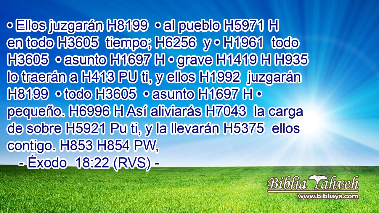 • Ellos juzgarán H8199  • al pueblo H5971 H en todo H3605  tiempo; H6256  y • H1961  todo H3605  • asunto H1697 H • grave H1419 H H935 lo traerán a H413 PU ti, y ellos H1992  juzgarán H8199  • todo H3605  • asunto H1697 H • pequeño. H6996 H Así aliviarás H7043  la carga de sobre H5921 Pu ti, y la llevarán H5375  ellos contigo. H853 H854 PW,  