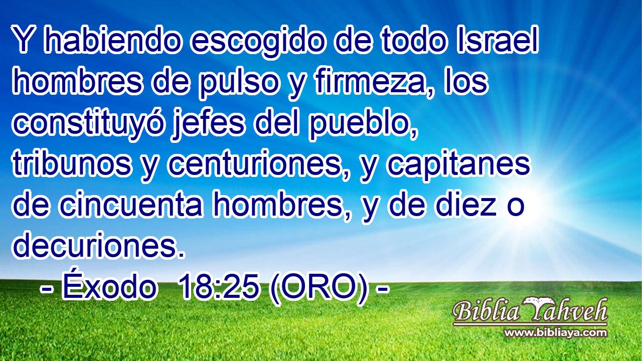  Y habiendo escogido de todo Israel hombres de pulso y firmeza, los constituyó jefes del pueblo, tribunos y centuriones, y capitanes de cincuenta hombres, y de diez o decuriones. 