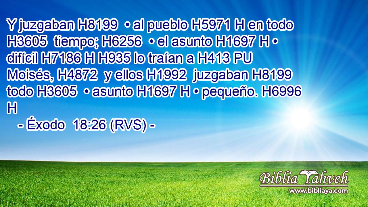 Y juzgaban H8199  • al pueblo H5971 H en todo H3605  tiempo; H6256  • el asunto H1697 H • difícil H7186 H H935 lo traían a H413 PU Moisés, H4872  y ellos H1992  juzgaban H8199  todo H3605  • asunto H1697 H • pequeño. H6996 H 