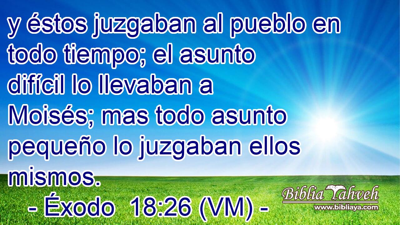  y éstos juzgaban al pueblo en todo tiempo; el asunto difícil lo llevaban a Moisés; mas todo asunto pequeño lo juzgaban ellos mismos. 