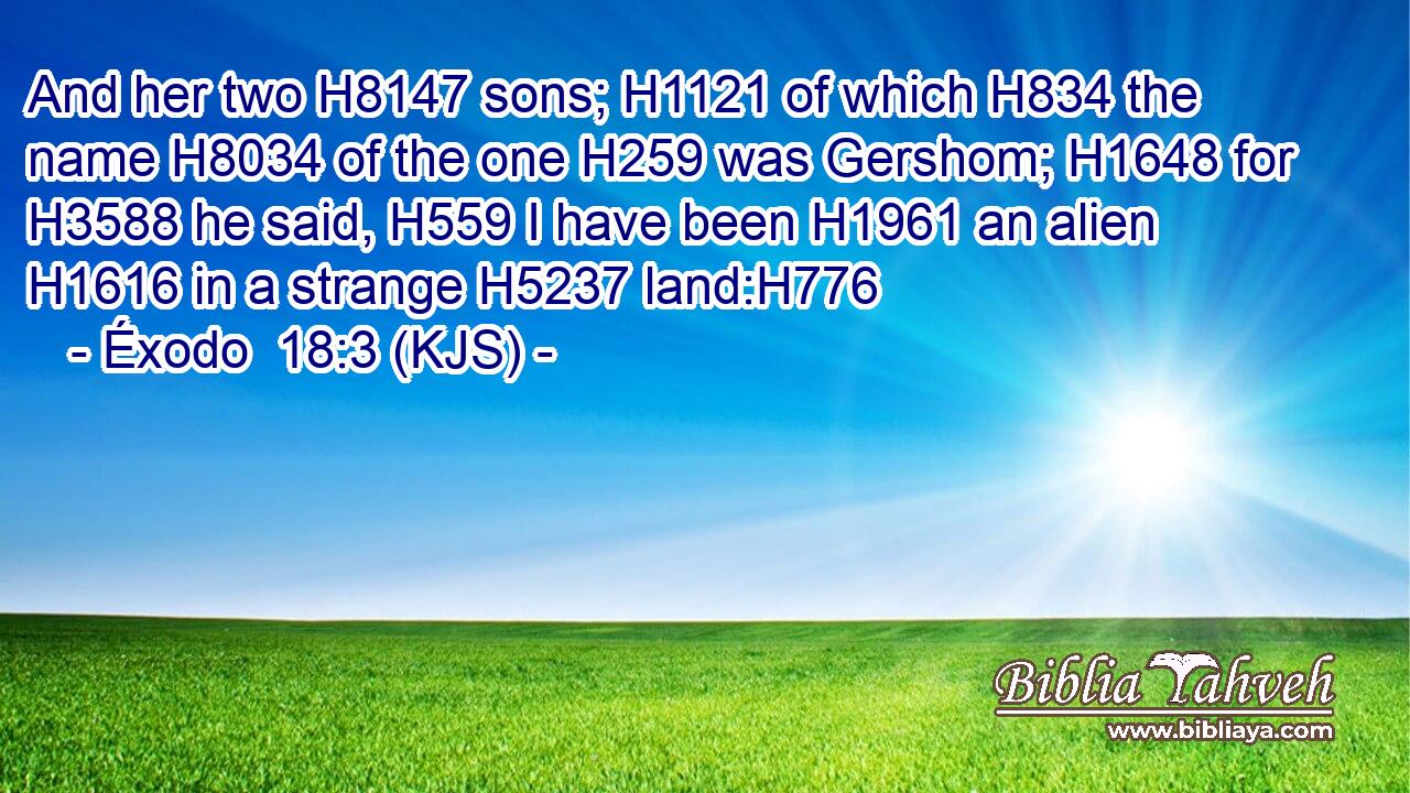 And her two H8147 sons; H1121 of which H834 the name H8034 of the one H259 was Gershom; H1648 for H3588 he said, H559 I have been H1961 an alien H1616 in a strange H5237 land:H776