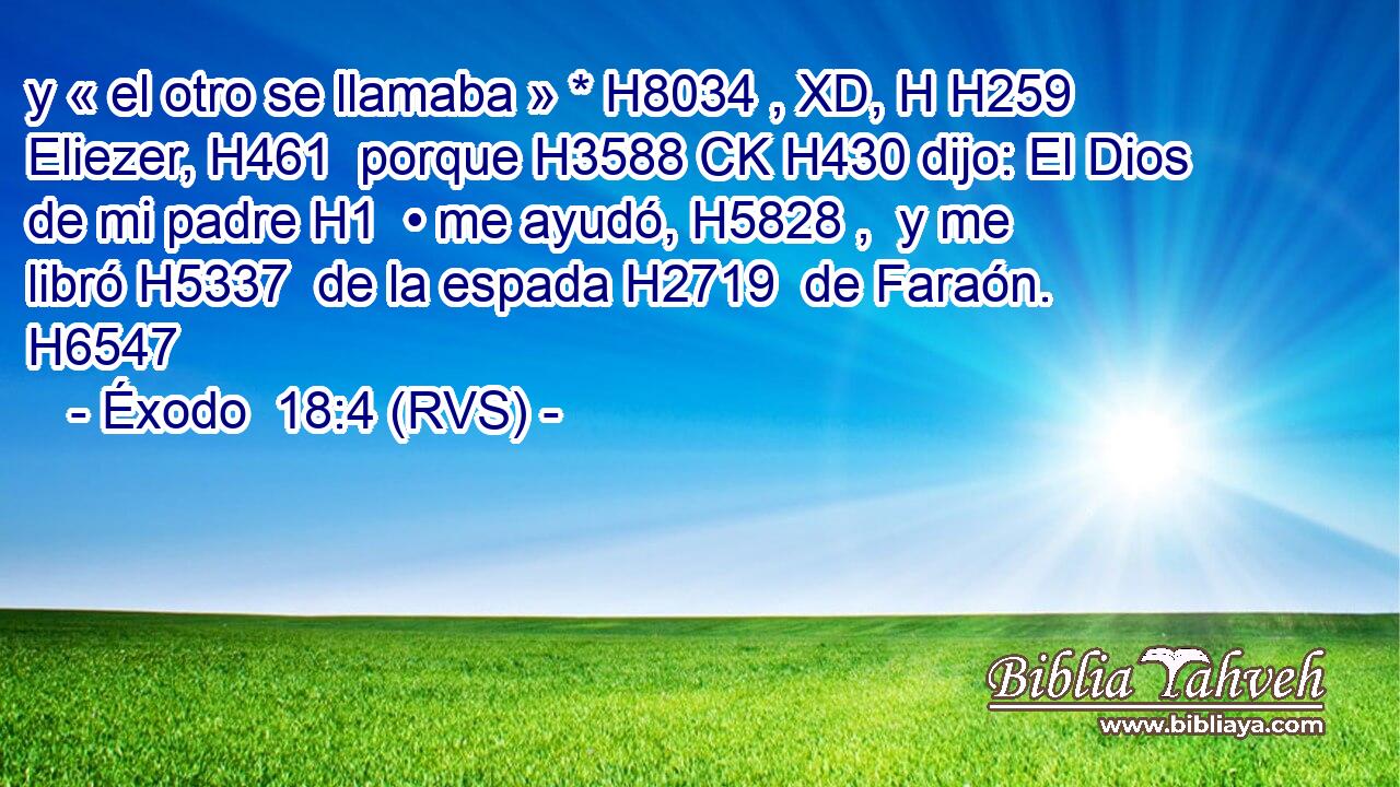 y « el otro se llamaba » * H8034 , XD, H H259 Eliezer, H461  porque H3588 CK H430 dijo: El Dios de mi padre H1  • me ayudó, H5828 ,  y me libró H5337  de la espada H2719  de Faraón. H6547  