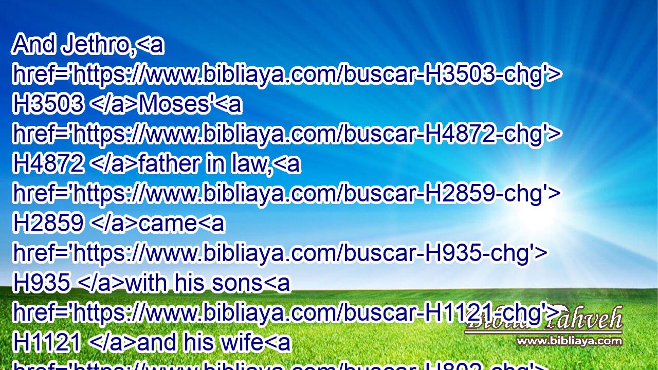 And Jethro, H3503 Moses' H4872 father in law, H2859 came H935 with his sons H1121 and his wife H802 unto H413 Moses H4872 into H413 the wilderness, H4057 where H834  H8033 he H1931 encamped H2583 at the mount H2022 of God:H430