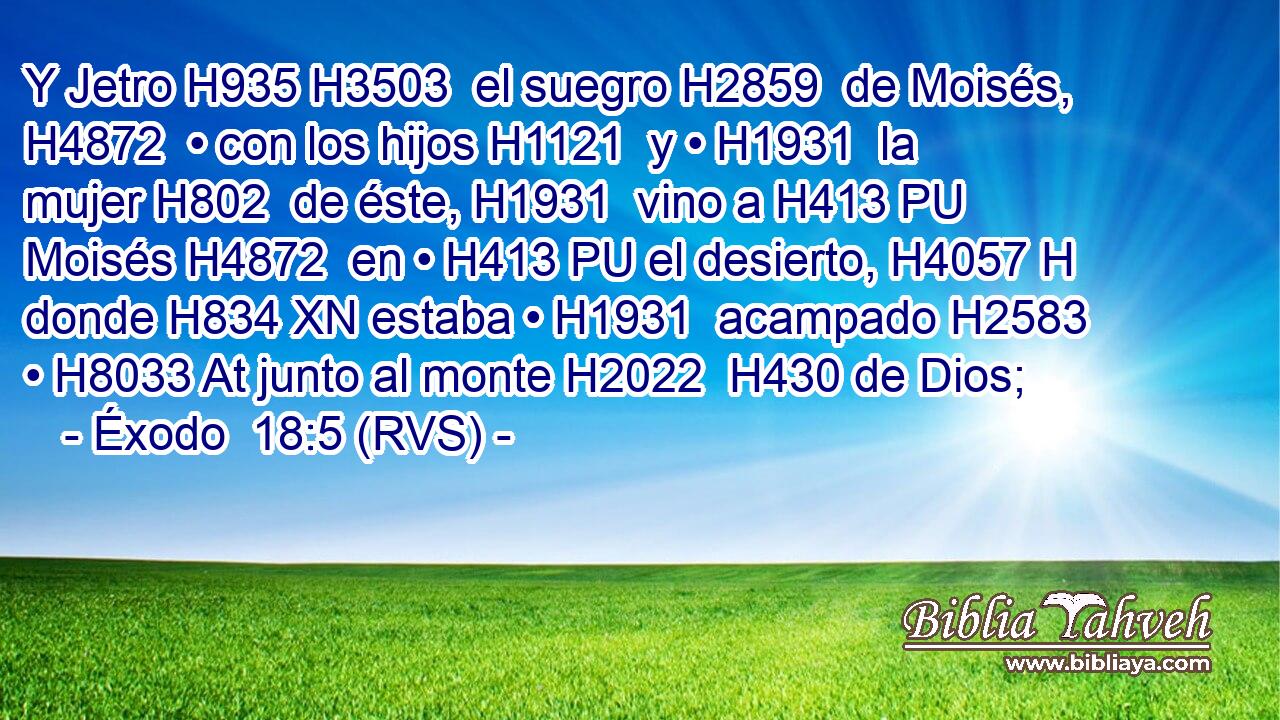Y Jetro H935 H3503  el suegro H2859  de Moisés, H4872  • con los hijos H1121  y • H1931  la mujer H802  de éste, H1931  vino a H413 PU Moisés H4872  en • H413 PU el desierto, H4057 H donde H834 XN estaba • H1931  acampado H2583  • H8033 At junto al monte H2022  H430 de Dios; 