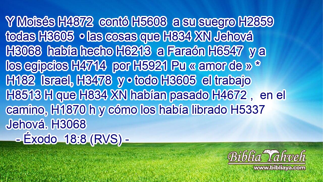 Y Moisés H4872  contó H5608  a su suegro H2859  todas H3605  • las cosas que H834 XN Jehová H3068  había hecho H6213  a Faraón H6547  y a los egipcios H4714  por H5921 Pu « amor de » * H182  Israel, H3478  y • todo H3605  el trabajo H8513 H que H834 XN habían pasado H4672 ,  en el camino, H1870 h y cómo los había librado H5337  Jehová. H3068  