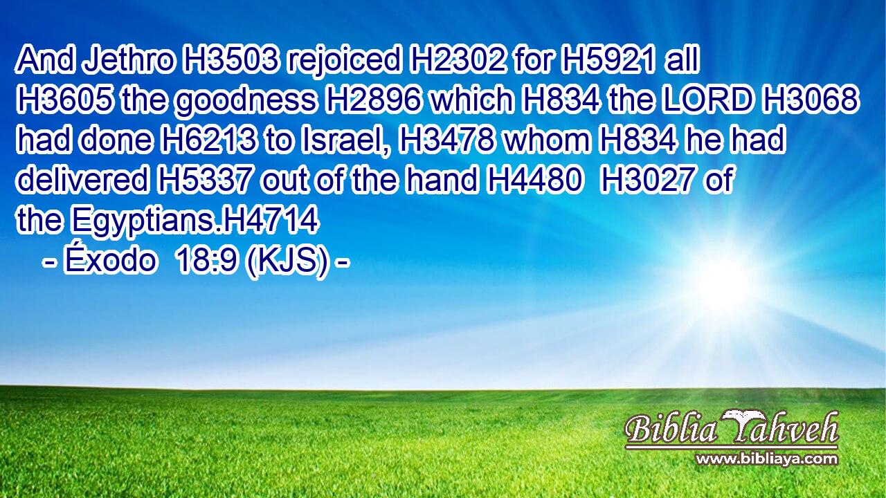 And Jethro H3503 rejoiced H2302 for H5921 all H3605 the goodness H2896 which H834 the LORD H3068 had done H6213 to Israel, H3478 whom H834 he had delivered H5337 out of the hand H4480  H3027 of the Egyptians.H4714