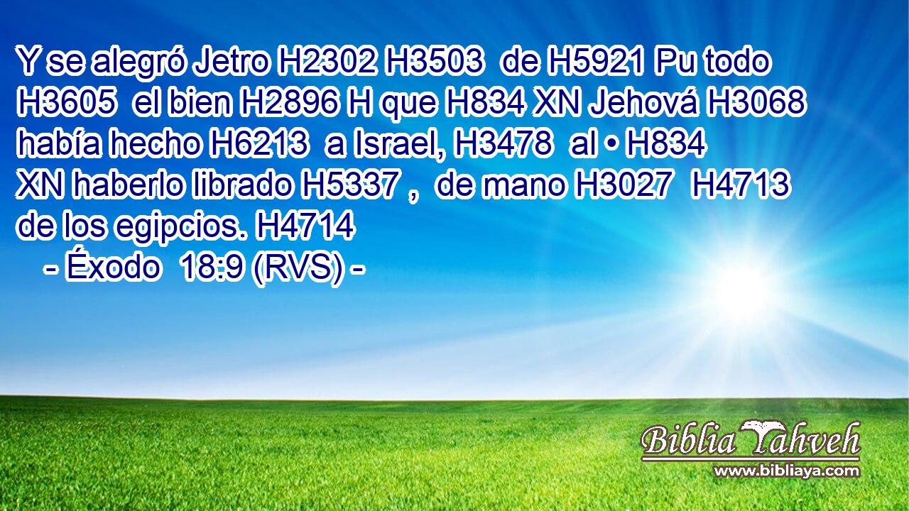 Y se alegró Jetro H2302 H3503  de H5921 Pu todo H3605  el bien H2896 H que H834 XN Jehová H3068  había hecho H6213  a Israel, H3478  al • H834 XN haberlo librado H5337 ,  de mano H3027  H4713 de los egipcios. H4714  