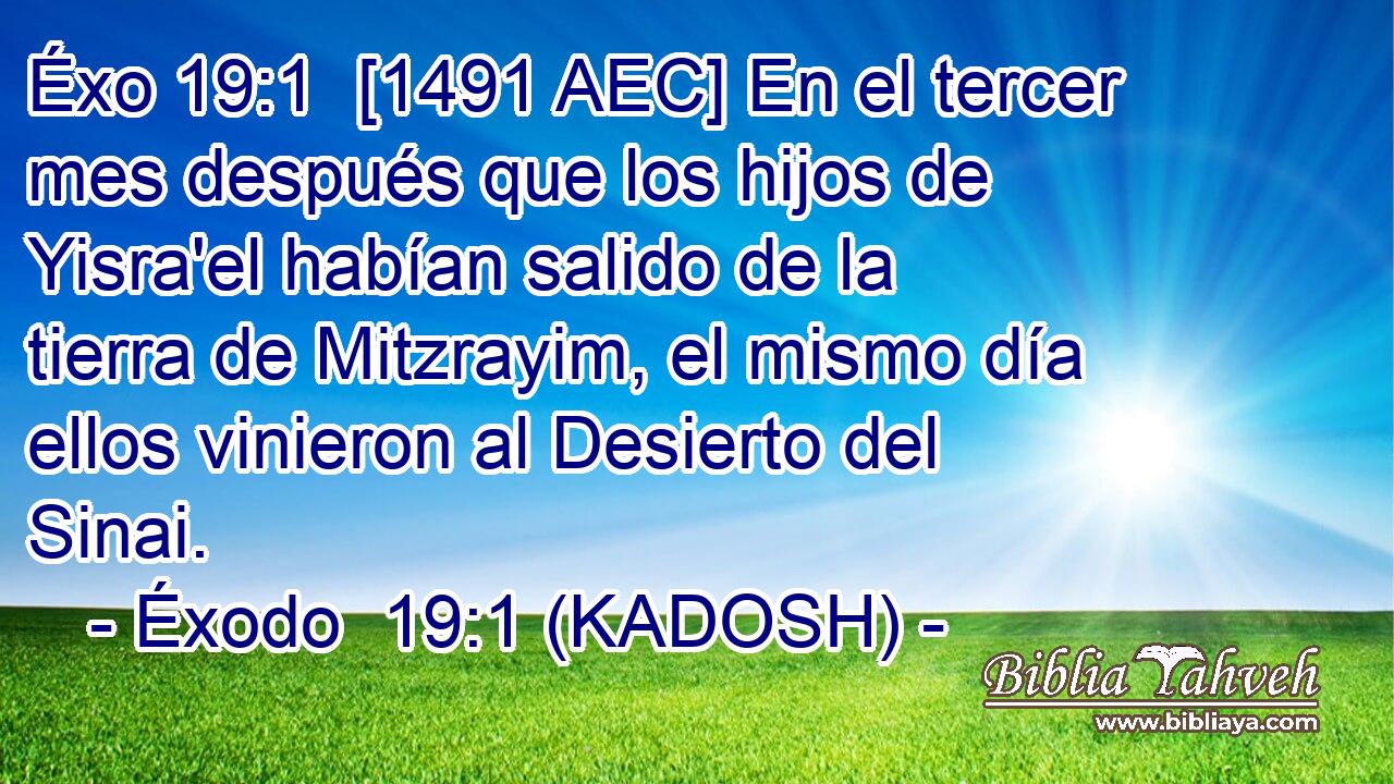  [1491 AEC] En el tercer mes después que los hijos de Yisra'el habían salido de la tierra de Mitzrayim, el mismo día ellos vinieron al Desierto del Sinai. 