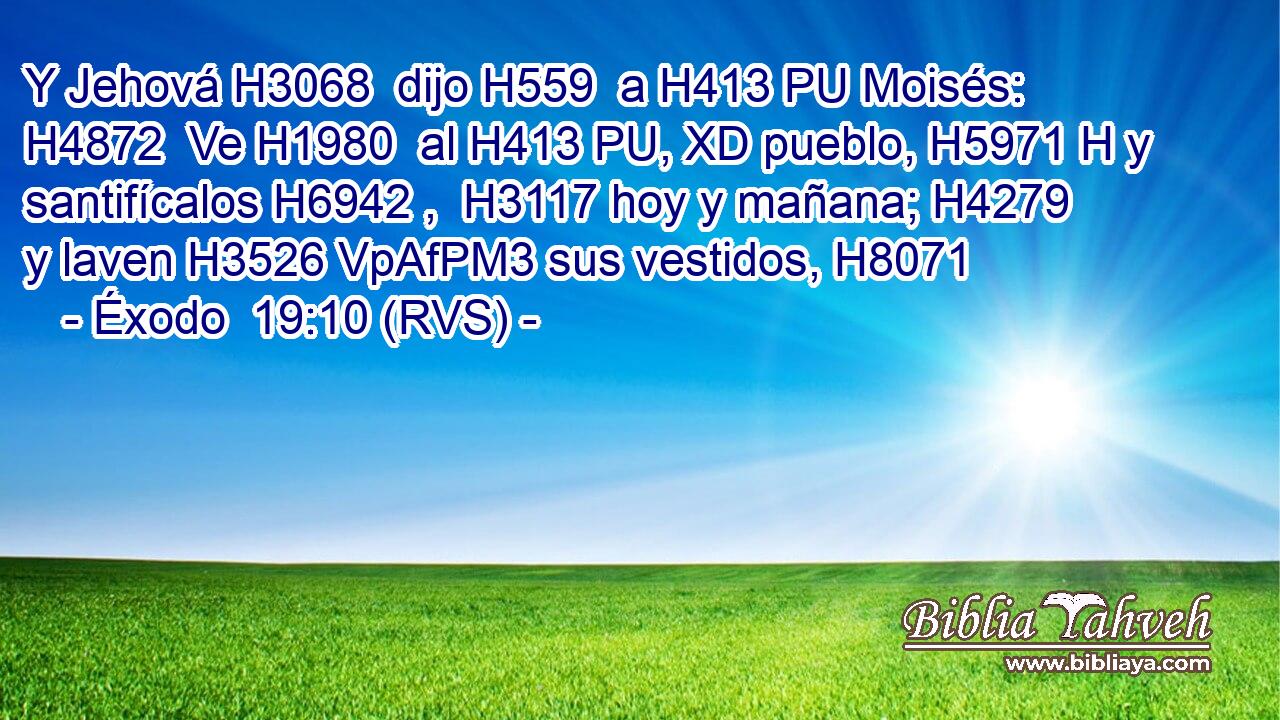 Y Jehová H3068  dijo H559  a H413 PU Moisés: H4872  Ve H1980  al H413 PU, XD pueblo, H5971 H y santifícalos H6942 ,  H3117 hoy y mañana; H4279  y laven H3526 VpAfPM3 sus vestidos, H8071  