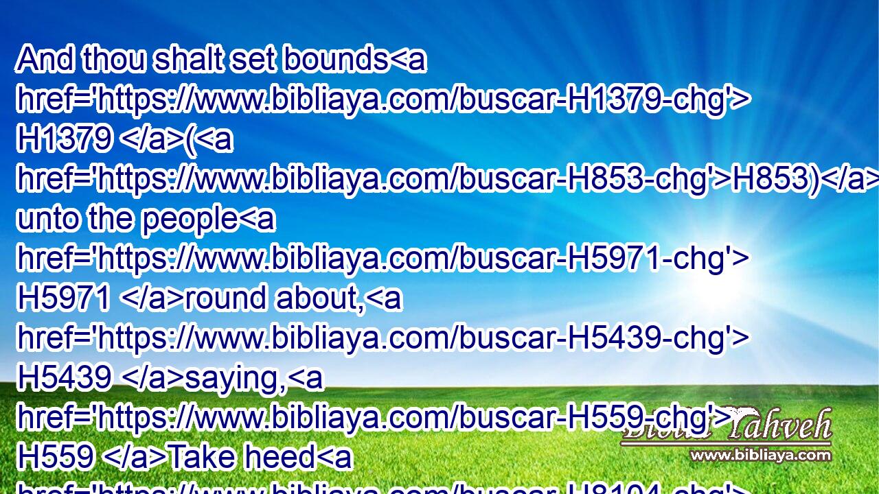 And thou shalt set bounds H1379 (H853) unto the people H5971 round about, H5439 saying, H559 Take heed H8104 to yourselves, that ye go not up H5927 into the mount, H2022 or touch H5060 the border H7097 of it: whosoever H3605 toucheth H5060 the mount H2022 shall be surely put to death: H4191 H4191