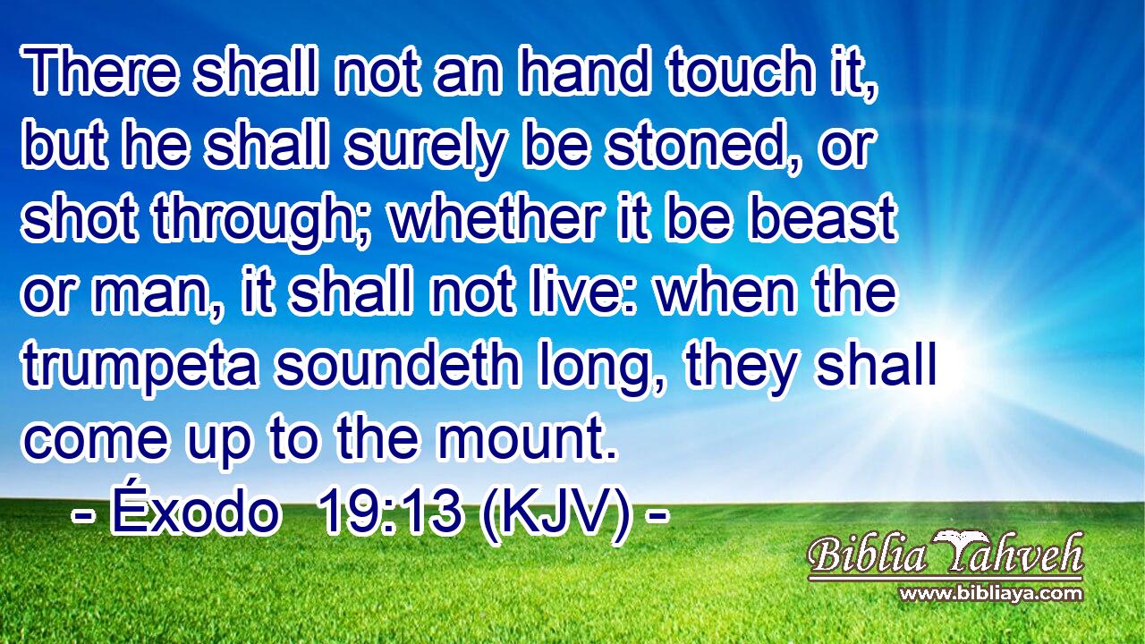 There shall not an hand touch it, but he shall surely be stoned, or shot through; whether it be beast or man, it shall not live: when the trumpeta soundeth long, they shall come up to the mount.