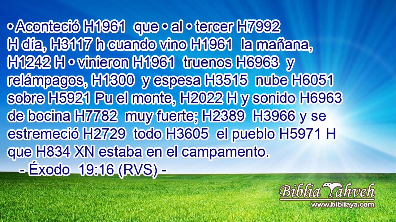 • Aconteció H1961  que • al • tercer H7992 H día, H3117 h cuando vino H1961  la mañana, H1242 H • vinieron H1961  truenos H6963  y relámpagos, H1300  y espesa H3515  nube H6051  sobre H5921 Pu el monte, H2022 H y sonido H6963  de bocina H7782  muy fuerte; H2389  H3966 y se estremeció H2729  todo H3605  el pueblo H5971 H que H834 XN estaba en el campamento. 