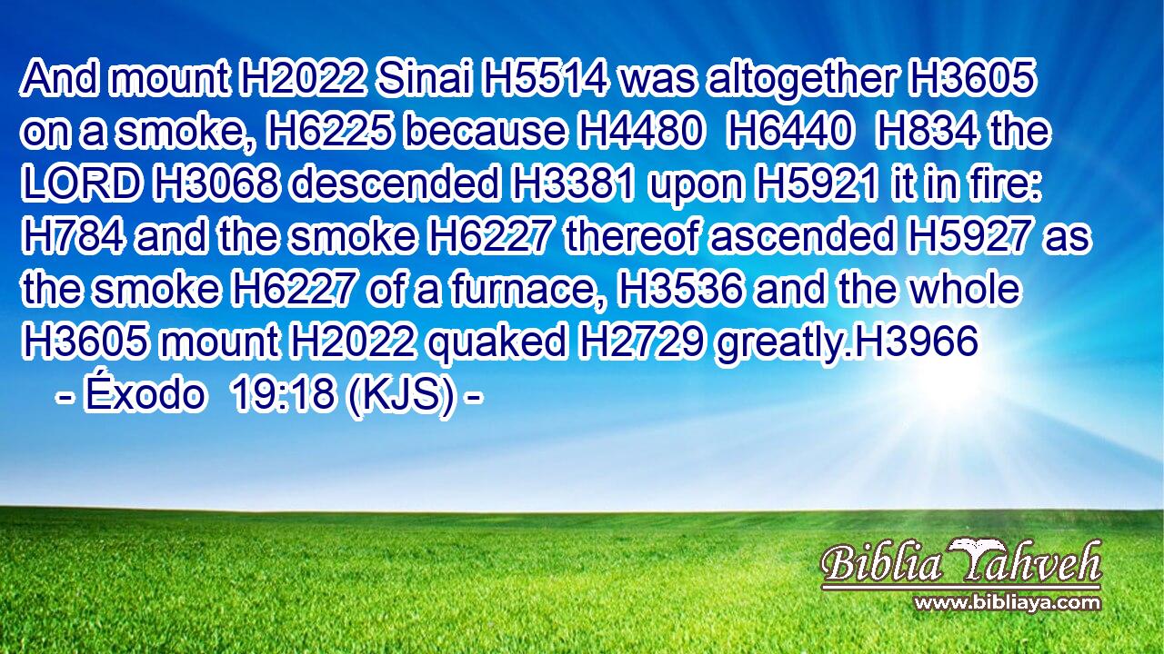 And mount H2022 Sinai H5514 was altogether H3605 on a smoke, H6225 because H4480  H6440  H834 the LORD H3068 descended H3381 upon H5921 it in fire: H784 and the smoke H6227 thereof ascended H5927 as the smoke H6227 of a furnace, H3536 and the whole H3605 mount H2022 quaked H2729 greatly.H3966