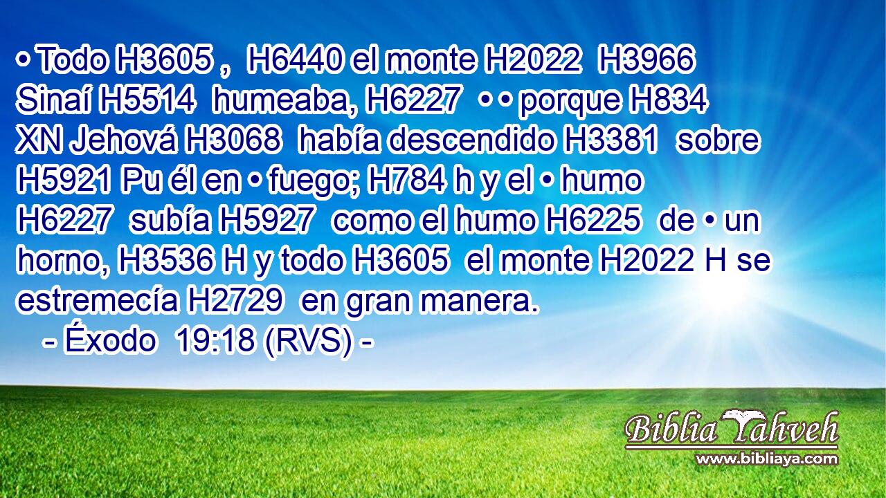 • Todo H3605 ,  H6440 el monte H2022  H3966 Sinaí H5514  humeaba, H6227  • • porque H834 XN Jehová H3068  había descendido H3381  sobre H5921 Pu él en • fuego; H784 h y el • humo H6227  subía H5927  como el humo H6225  de • un horno, H3536 H y todo H3605  el monte H2022 H se estremecía H2729  en gran manera. 
