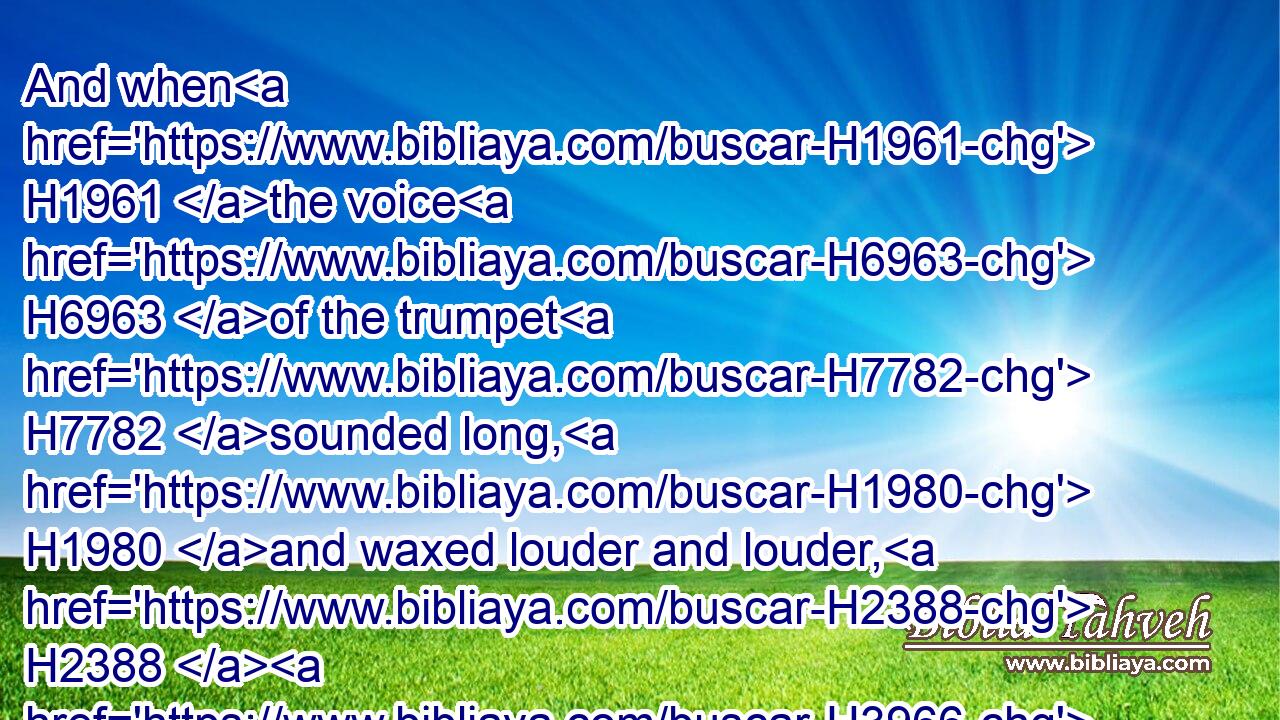 And when H1961 the voice H6963 of the trumpet H7782 sounded long, H1980 and waxed louder and louder, H2388  H3966 Moses H4872 spake, H1696 and God H430 answered H6030 him by a voice.H6963