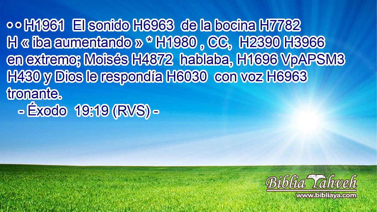 • • H1961  El sonido H6963  de la bocina H7782 H « iba aumentando » * H1980 , CC,  H2390 H3966 en extremo; Moisés H4872  hablaba, H1696 VpAPSM3 H430 y Dios le respondía H6030  con voz H6963  tronante. 