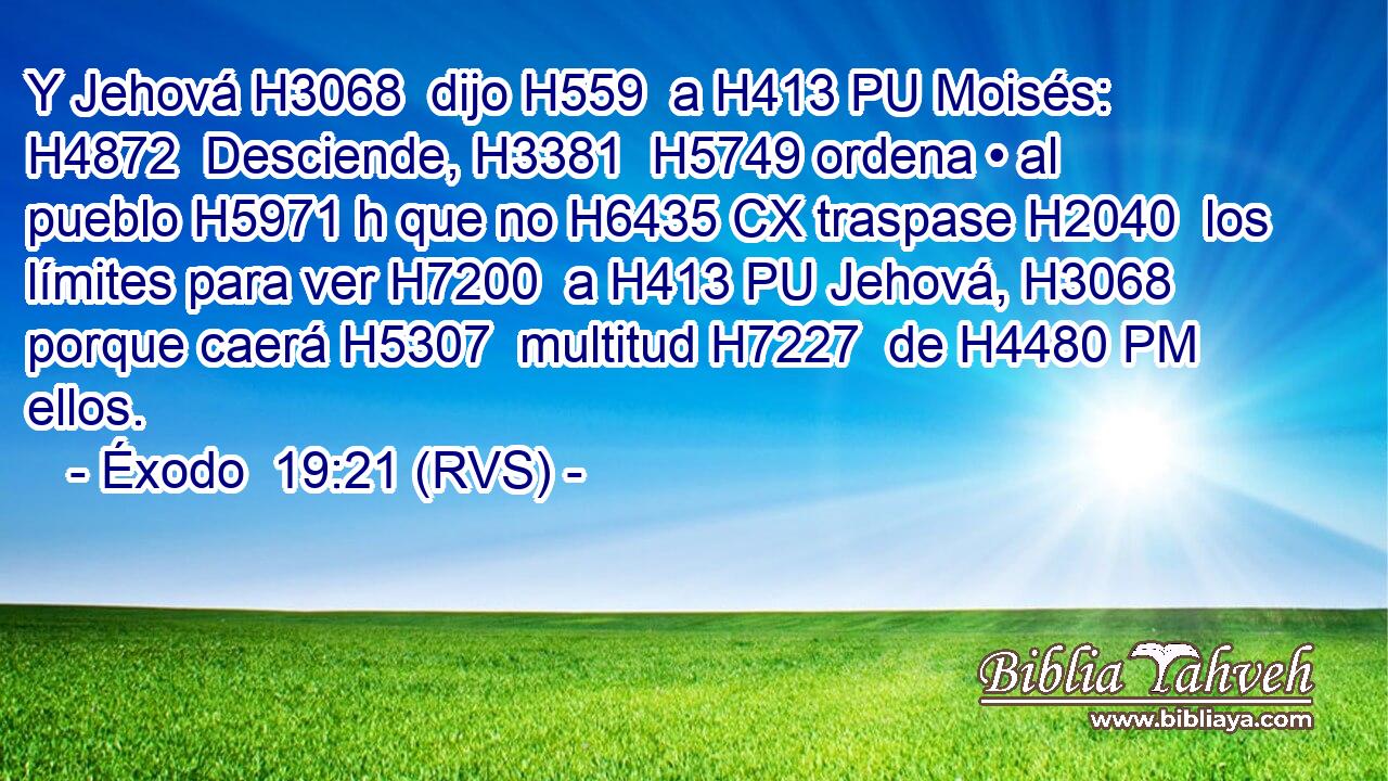 Y Jehová H3068  dijo H559  a H413 PU Moisés: H4872  Desciende, H3381  H5749 ordena • al pueblo H5971 h que no H6435 CX traspase H2040  los límites para ver H7200  a H413 PU Jehová, H3068  porque caerá H5307  multitud H7227  de H4480 PM ellos. 