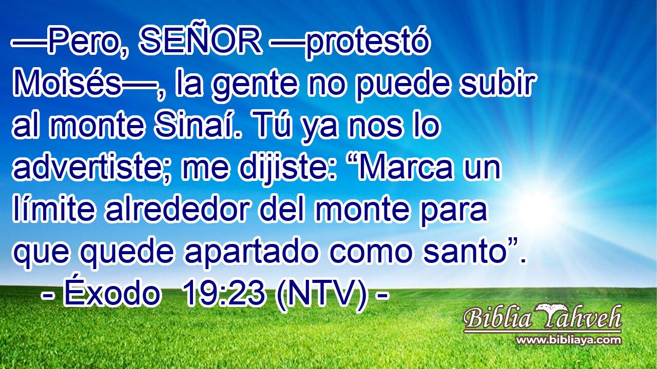 —Pero, SEÑOR —protestó Moisés—, la gente no puede subir al monte Sinaí. Tú ya nos lo advertiste; me dijiste: “Marca un límite alrededor del monte para que quede apartado como santo”.