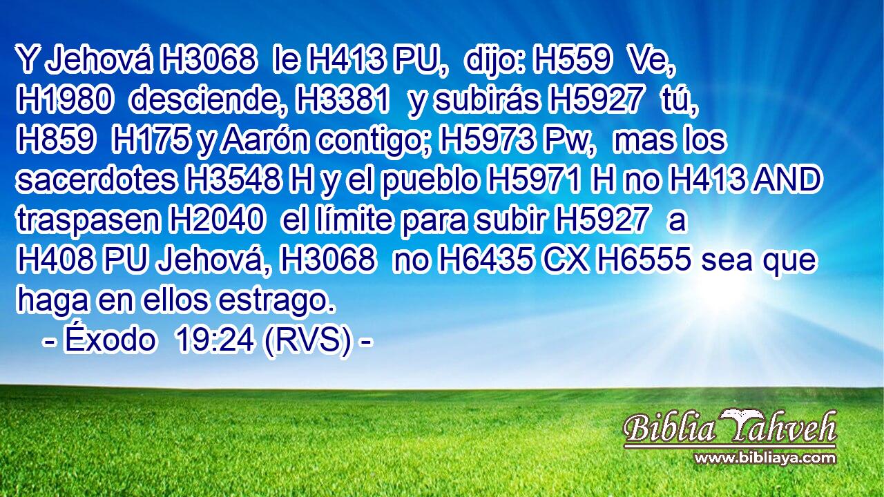 Y Jehová H3068  le H413 PU,  dijo: H559  Ve, H1980  desciende, H3381  y subirás H5927  tú, H859  H175 y Aarón contigo; H5973 Pw,  mas los sacerdotes H3548 H y el pueblo H5971 H no H413 AND traspasen H2040  el límite para subir H5927  a H408 PU Jehová, H3068  no H6435 CX H6555 sea que haga en ellos estrago. 