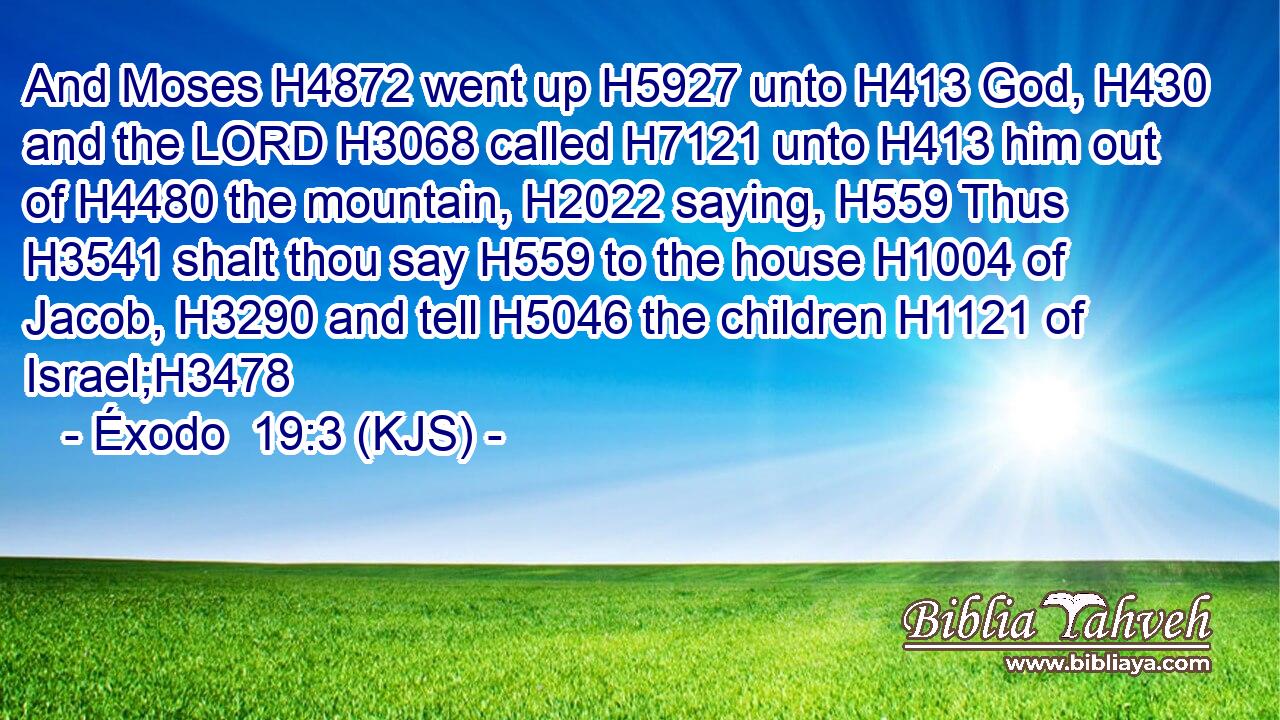 And Moses H4872 went up H5927 unto H413 God, H430 and the LORD H3068 called H7121 unto H413 him out of H4480 the mountain, H2022 saying, H559 Thus H3541 shalt thou say H559 to the house H1004 of Jacob, H3290 and tell H5046 the children H1121 of Israel;H3478