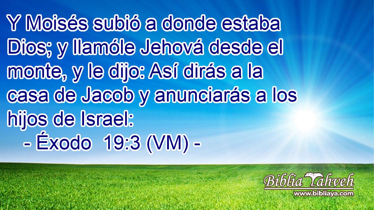  Y Moisés subió a donde estaba Dios; y llamóle Jehová desde el monte, y le dijo: Así dirás a la casa de Jacob y anunciarás a los hijos de Israel: 