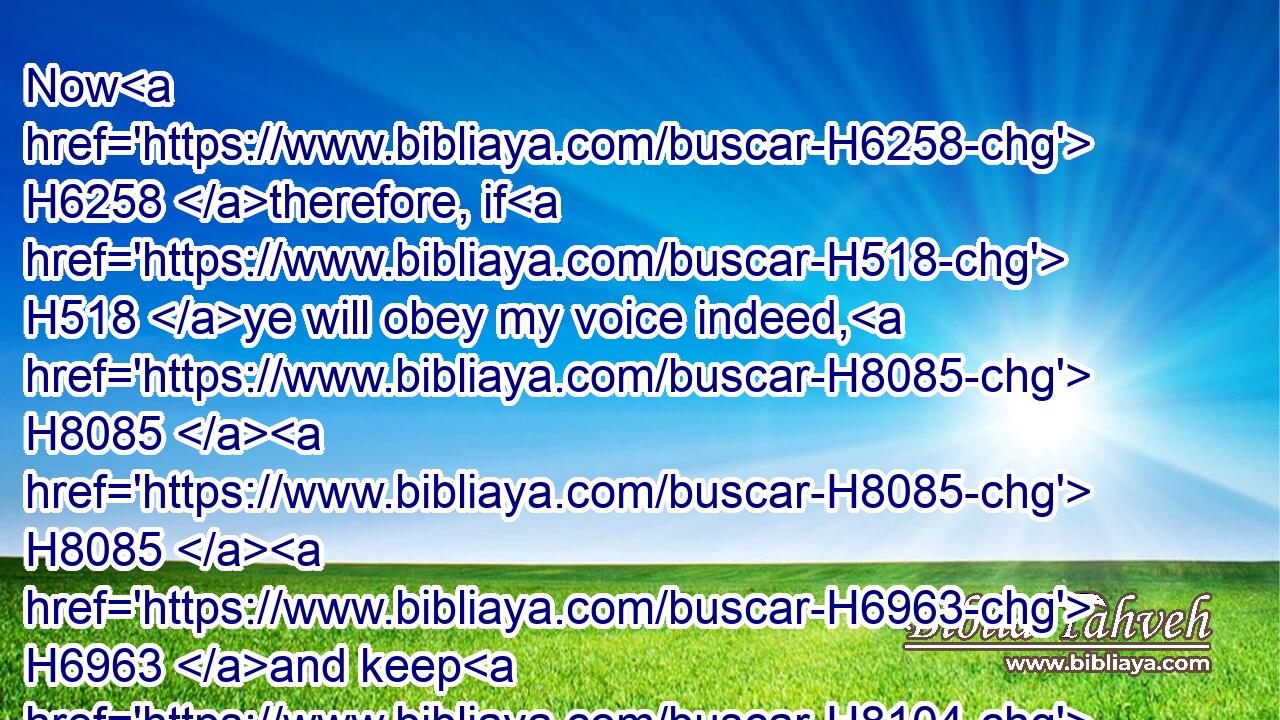 Now H6258 therefore, if H518 ye will obey my voice indeed, H8085  H8085  H6963 and keep H8104 (H853) my covenant, H1285 then ye shall be H1961 a peculiar treasure H5459 unto me above all H4480  H3605 people: H5971 for H3588 all H3605 the earth H776 is mine: