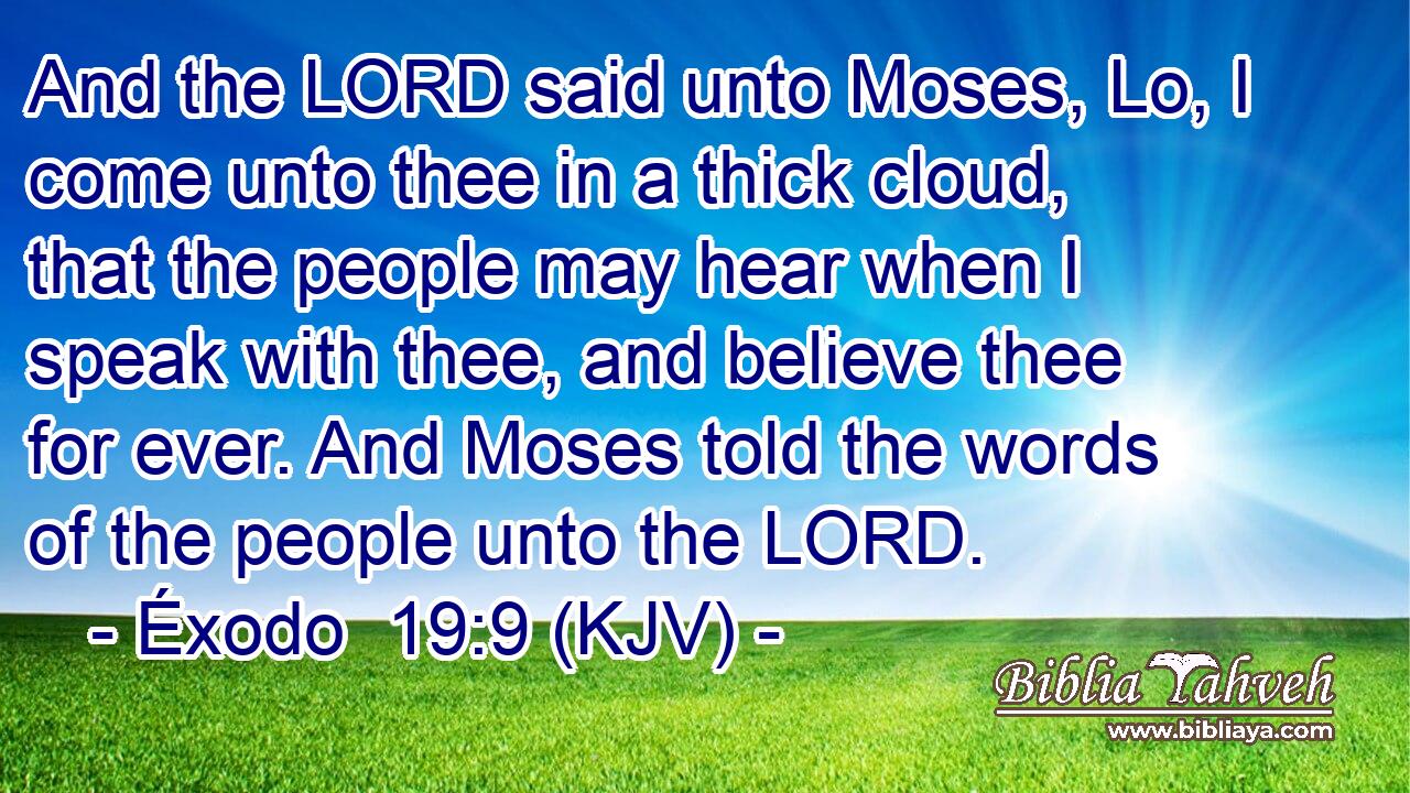 And the LORD said unto Moses, Lo, I come unto thee in a thick cloud, that the people may hear when I speak with thee, and believe thee for ever. And Moses told the words of the people unto the LORD.