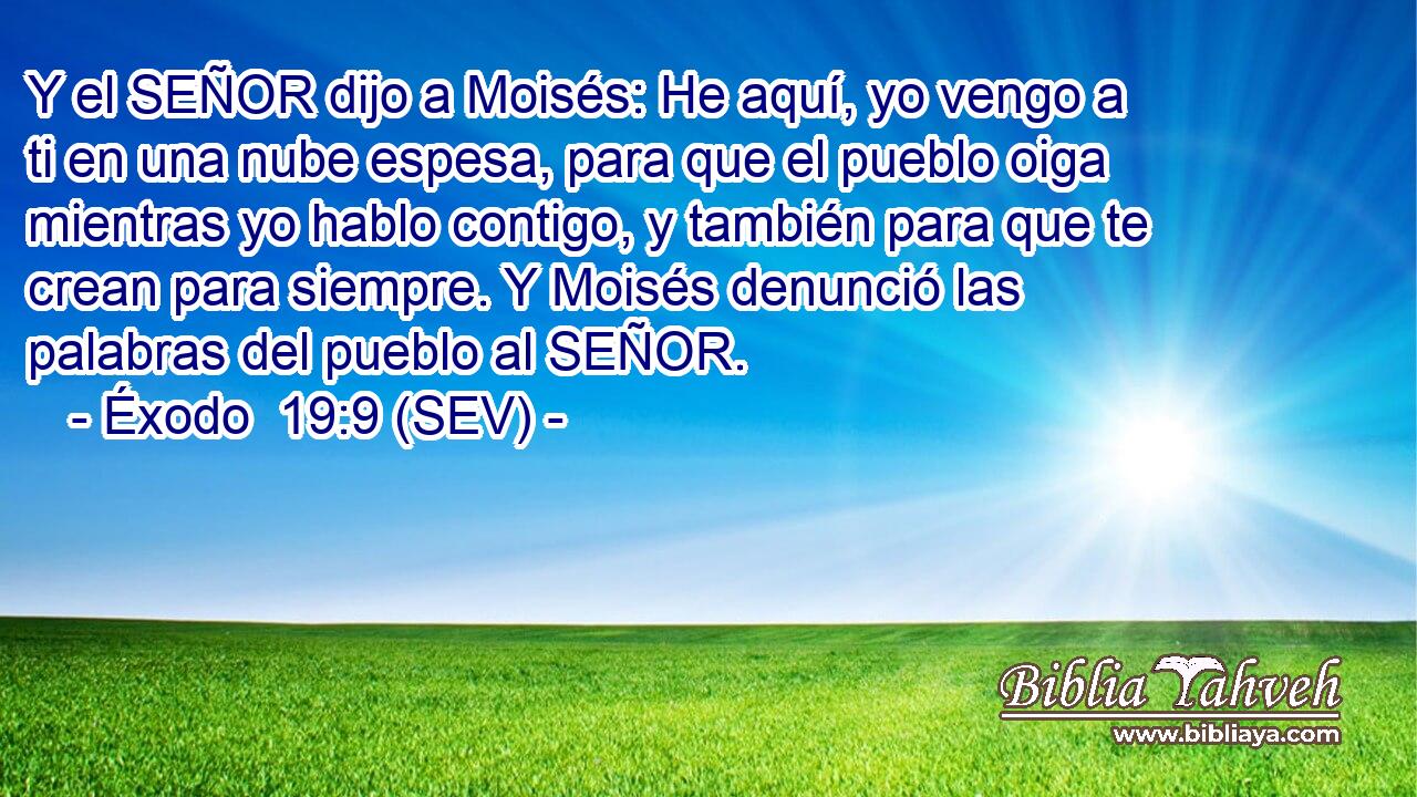 Y el SEÑOR dijo a Moisés: He aquí, yo vengo a ti en una nube espesa, para que el pueblo oiga mientras yo hablo contigo, y también para que te crean para siempre. Y Moisés denunció las palabras del pueblo al SEÑOR.