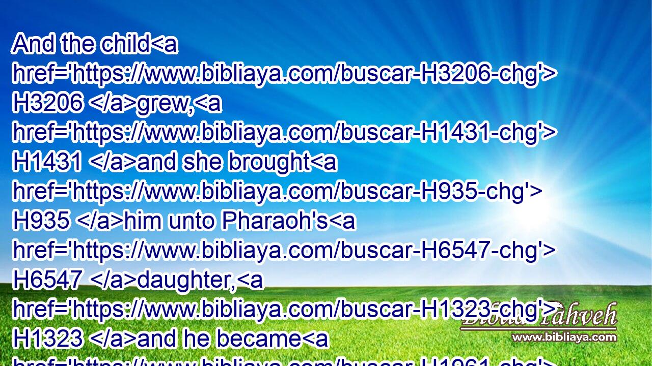 And the child H3206 grew, H1431 and she brought H935 him unto Pharaoh's H6547 daughter, H1323 and he became H1961 her son. H1121 And she called H7121 his name H8034 Moses: H4872 and she said, H559 Because H3588 I drew H4871 him out of H4480 the water.H4325