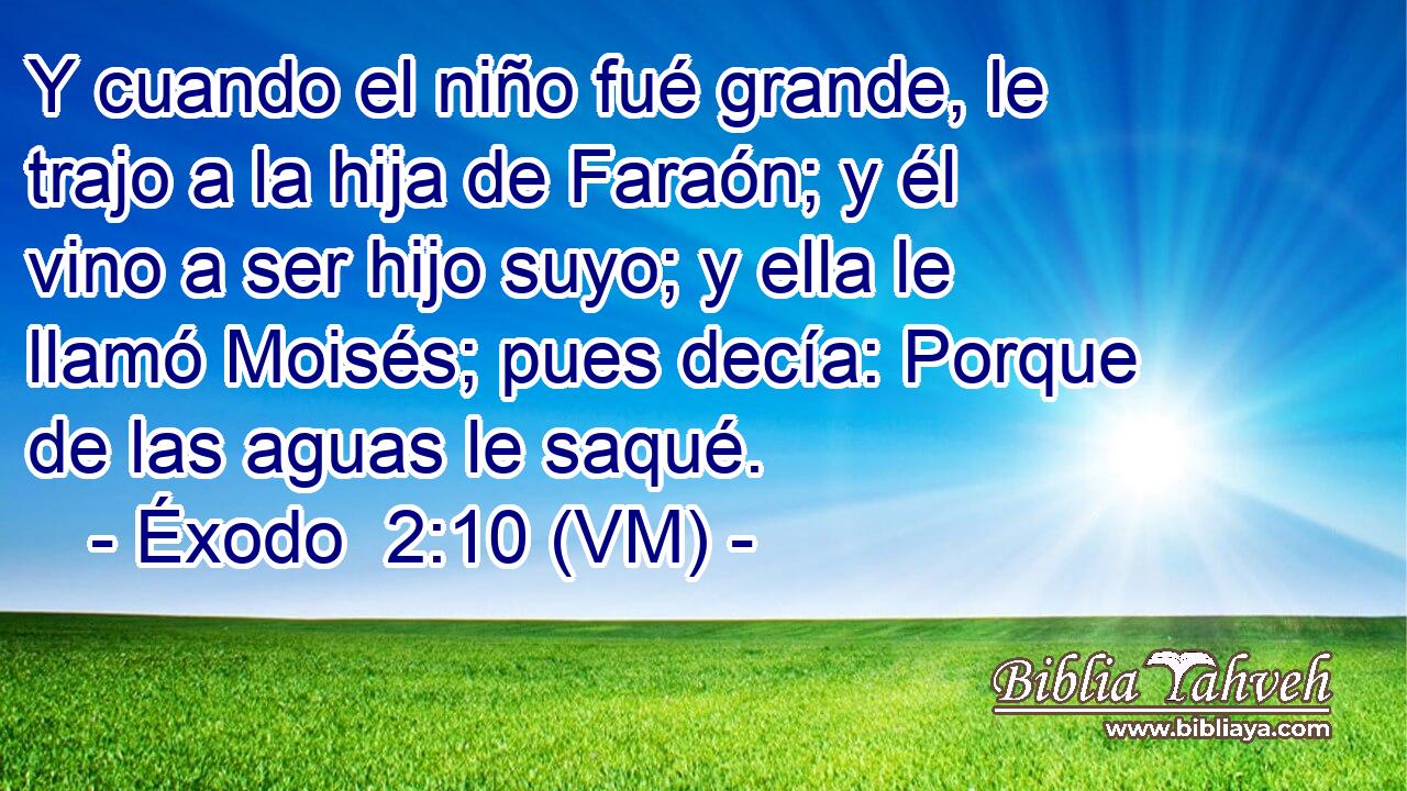  Y cuando el niño fué grande, le trajo a la hija de Faraón; y él vino a ser hijo suyo; y ella le llamó Moisés; pues decía: Porque de las aguas le saqué. 