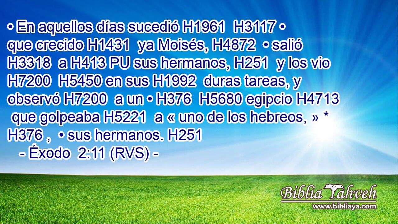 • En aquellos días sucedió H1961  H3117 • que crecido H1431  ya Moisés, H4872  • salió H3318  a H413 PU sus hermanos, H251  y los vio H7200  H5450 en sus H1992  duras tareas, y observó H7200  a un • H376  H5680 egipcio H4713  que golpeaba H5221  a « uno de los hebreos, » * H376 ,  • sus hermanos. H251  