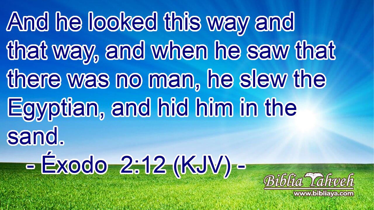 And he looked this way and that way, and when he saw that there was no man, he slew the Egyptian, and hid him in the sand.