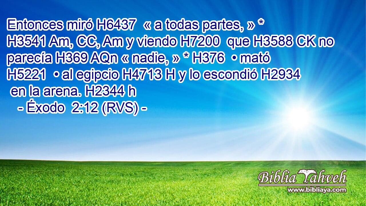 Entonces miró H6437  « a todas partes, » * H3541 Am, CC, Am y viendo H7200  que H3588 CK no parecía H369 AQn « nadie, » * H376  • mató H5221  • al egipcio H4713 H y lo escondió H2934  en la arena. H2344 h 